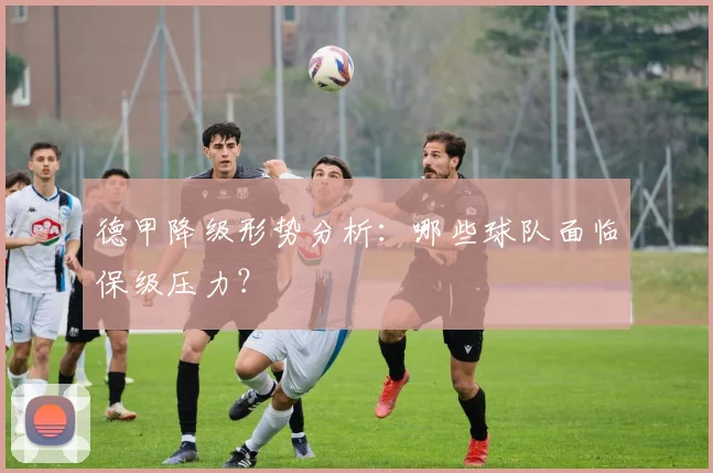德甲降级形势分析:哪些球队面临保级压力?
