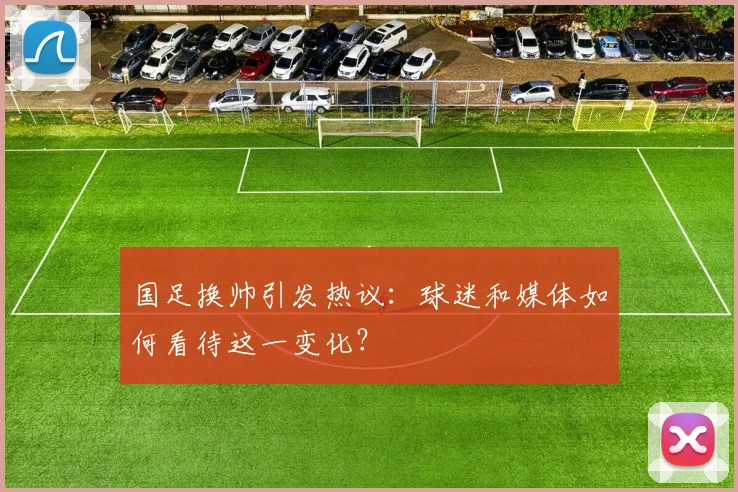 国足换帅引发热议：球迷和媒体如何看待这一变化？