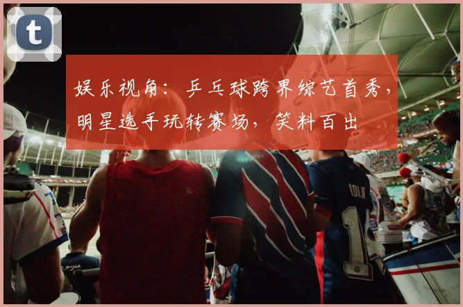 娱乐视角：乒乓球跨界综艺首秀，明星选手玩转赛场，笑料百出