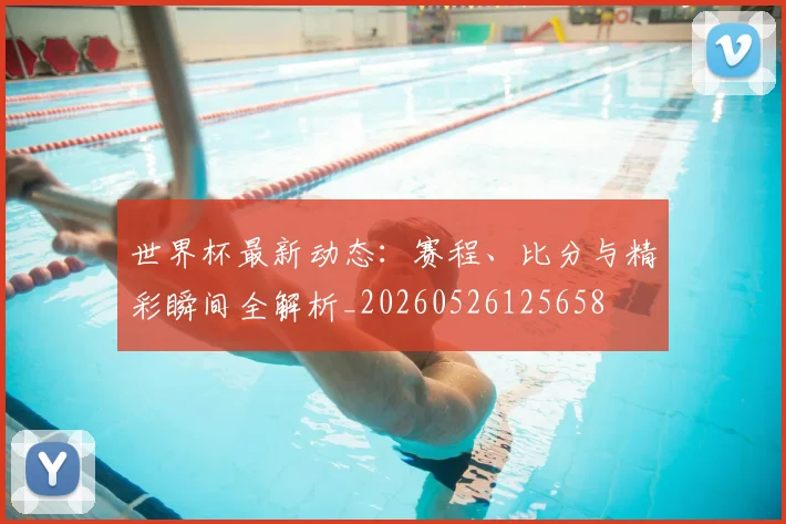 世界杯最新动态：赛程、比分与精彩瞬间全解析_20260526125658