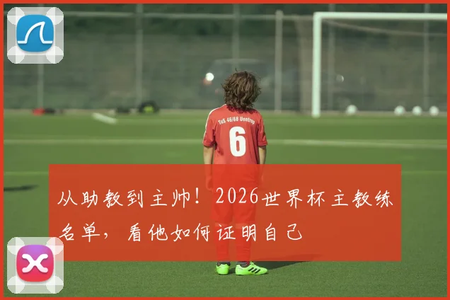 从助教到主帅！2026世界杯主教练名单，看他如何证明自己
