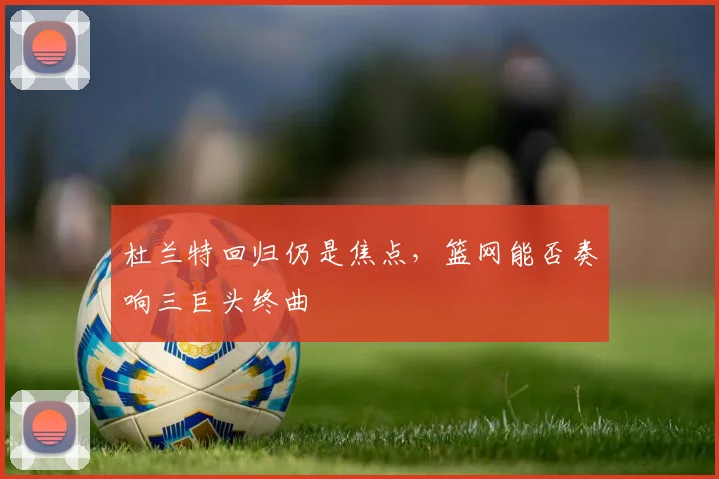 杜兰特回归仍是焦点,篮网能否奏响三巨头终曲