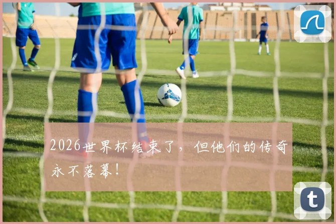 2026世界杯结束了,但他们的传奇永不落幕!