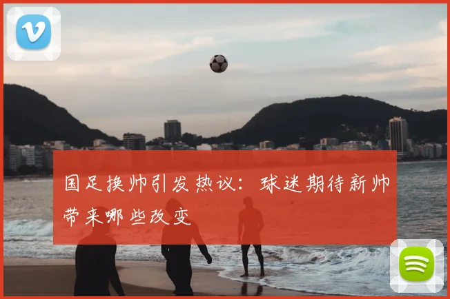 国足换帅引发热议：球迷期待新帅带来哪些改变