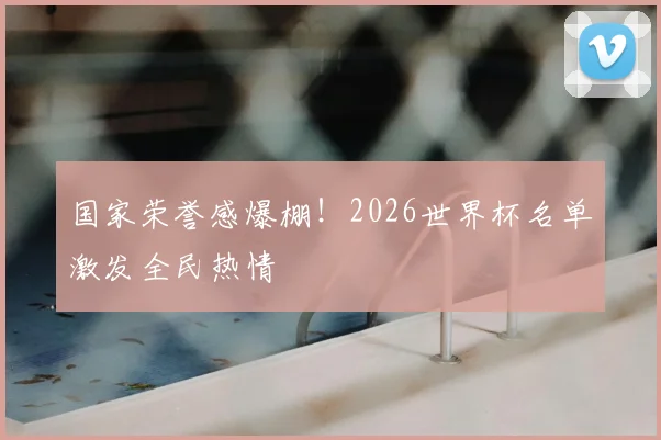 国家荣誉感爆棚！2026世界杯名单激发全民热情