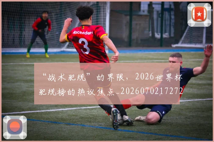 “战术犯规”的界限，2026世界杯犯规榜的热议焦点_20260702172729