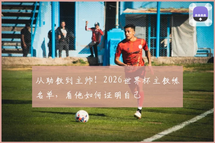 从助教到主帅!2026世界杯主教练名单,看他如何证明自己