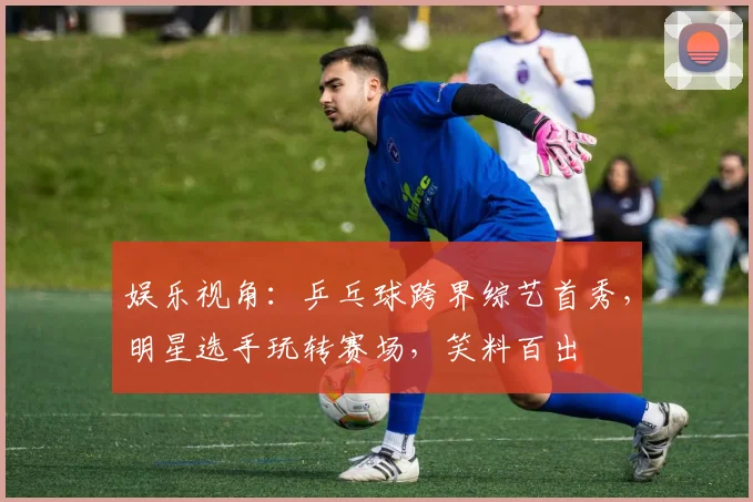 娱乐视角:乒乓球跨界综艺首秀,明星选手玩转赛场,笑料百出
