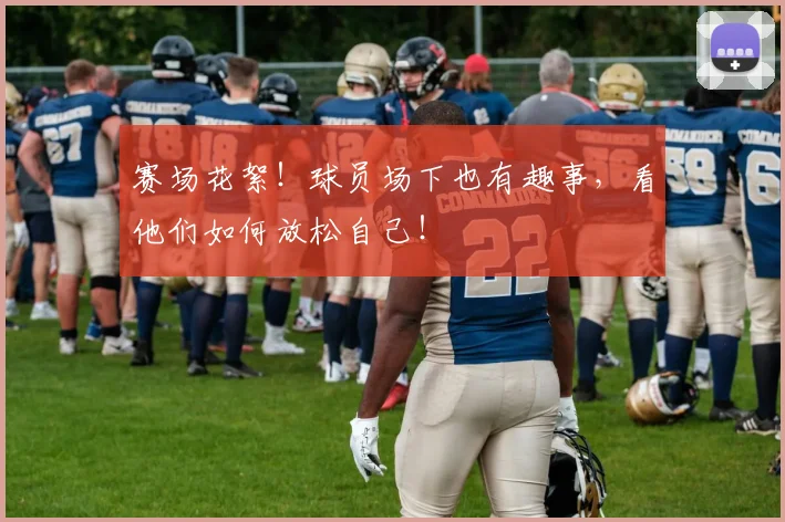 赛场花絮!球员场下也有趣事,看他们如何放松自己!