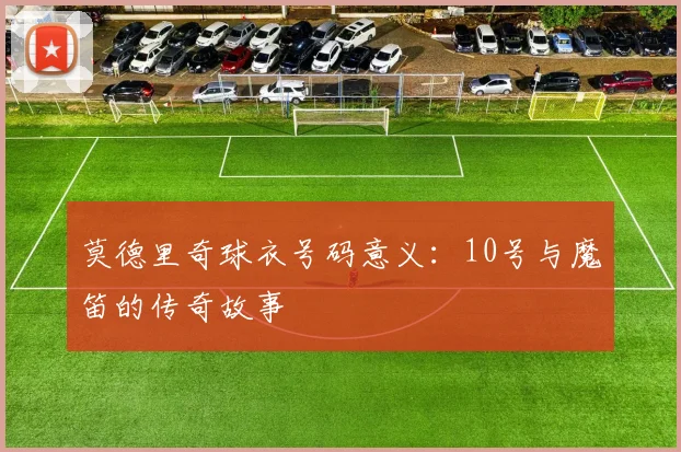 莫德里奇球衣号码意义：10号与魔笛的传奇故事