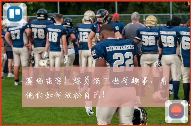 赛场花絮！球员场下也有趣事，看他们如何放松自己！