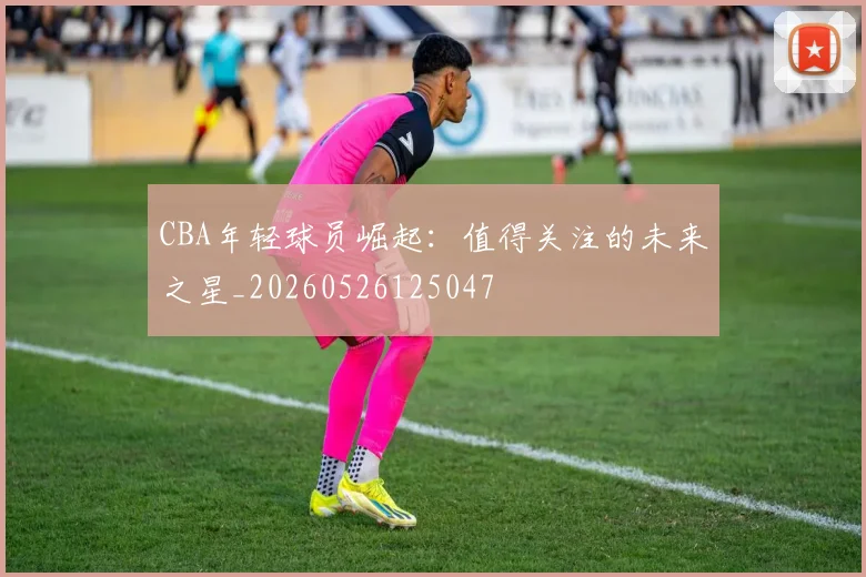 CBA年轻球员崛起:值得关注的未来之星_20260526125047