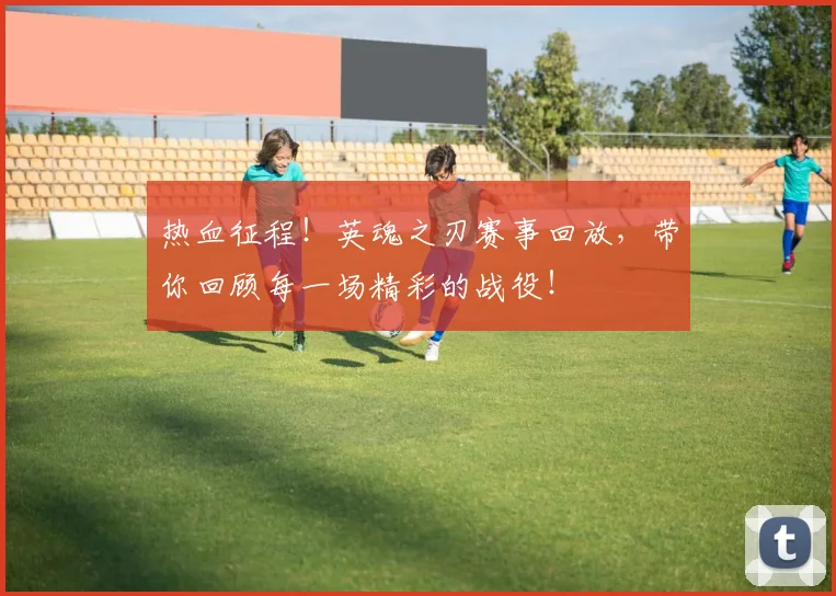 热血征程!英魂之刃赛事回放,带你回顾每一场精彩的战役!
