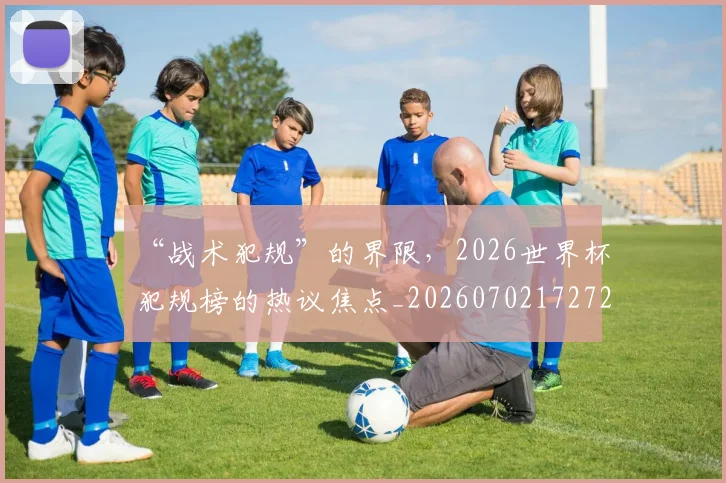 “战术犯规”的界限，2026世界杯犯规榜的热议焦点_20260702172729