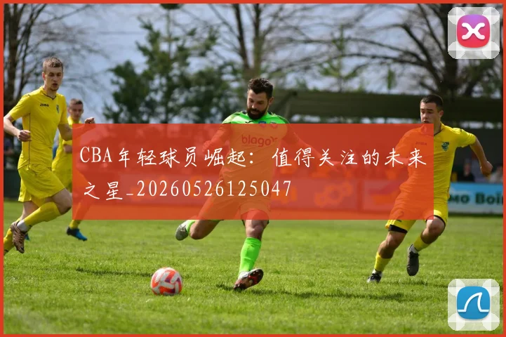 CBA年轻球员崛起：值得关注的未来之星_20260526125047