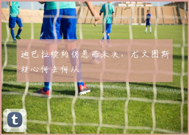 迪巴拉续约仍悬而未决,尤文图斯核心何去何从